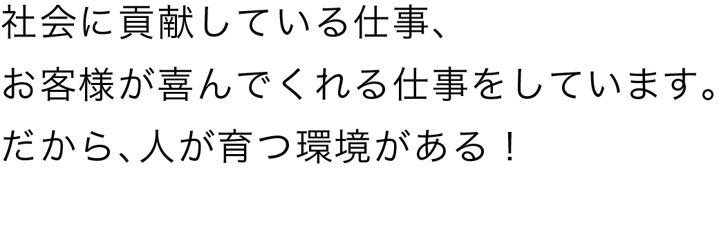 社会に貢献している仕事、お客様が喜んでくれる仕事をしています。だから、人が育つ環境がある!